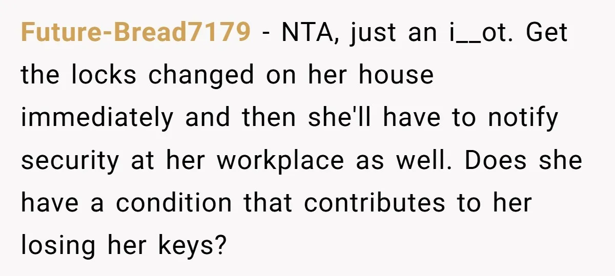 Future-Bread7179 − NTA, just an i__ot. Get the locks changed on her house immediately and then she'll have to notify security at her workplace as well. Does she have a...