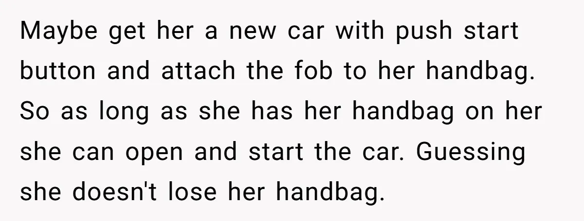 Maybe get her a new car with push start button and attach the fob to her handbag. So as long as she has her handbag on her she can open...