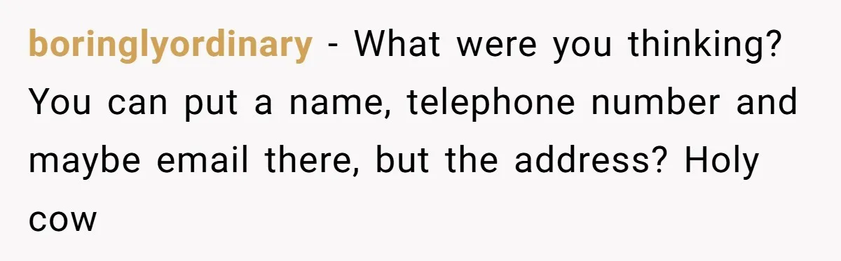 boringlyordinary − What were you thinking? You can put a name, telephone number and maybe email there, but the address? Holy cow
