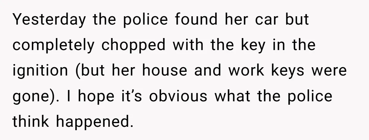Yesterday the police found her car but completely chopped with the key in the ignition (but her house and work keys were gone). I hope it’s obvious what the police...