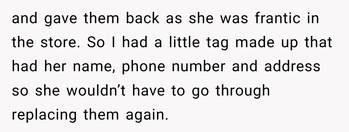 and gave them back as she was frantic in the store. So I had a little tag made up that had her name, phone number and address so she wouldn’t...
