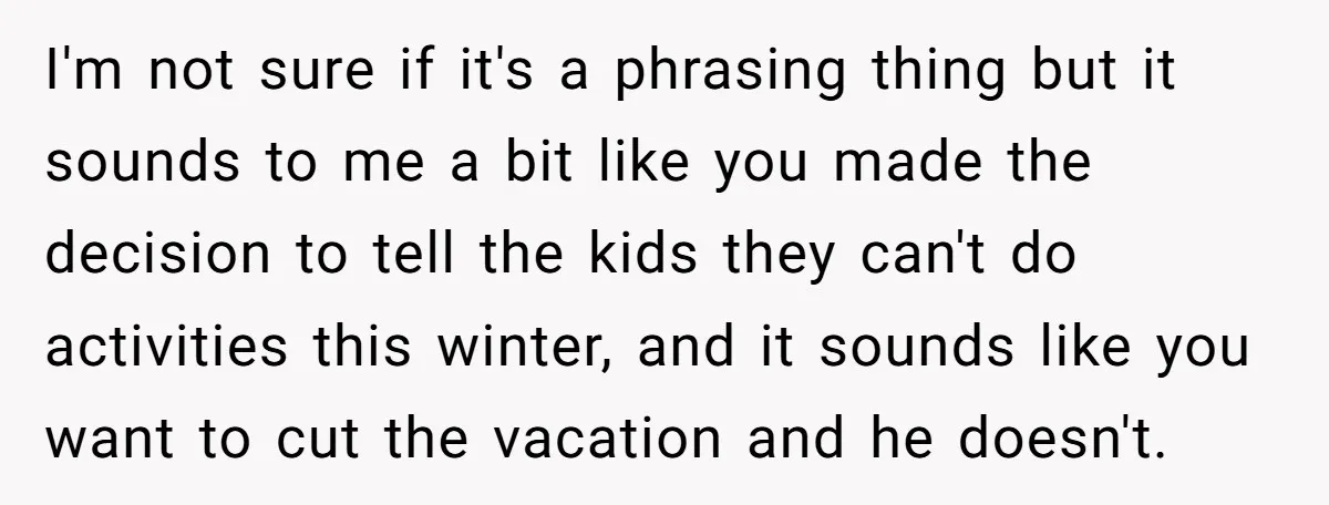 I'm not sure if it's a phrasing thing but it sounds to me a bit like you made the decision to tell the kids they can't do activities this winter,...