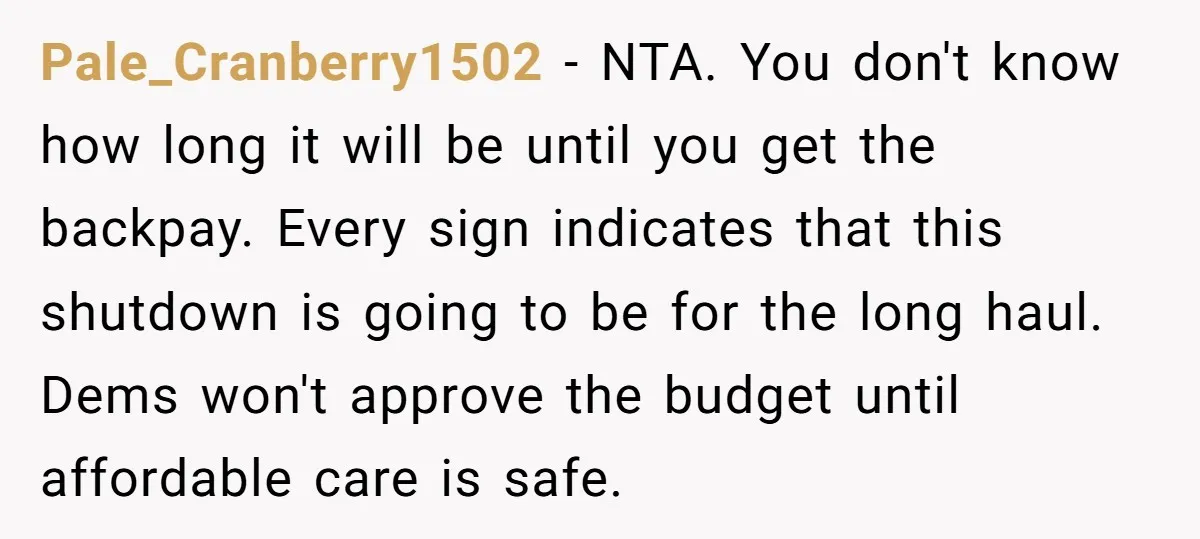 Pale_Cranberry1502 − NTA. You don't know how long it will be until you get the backpay. Every sign indicates that this shutdown is going to be for the long haul....