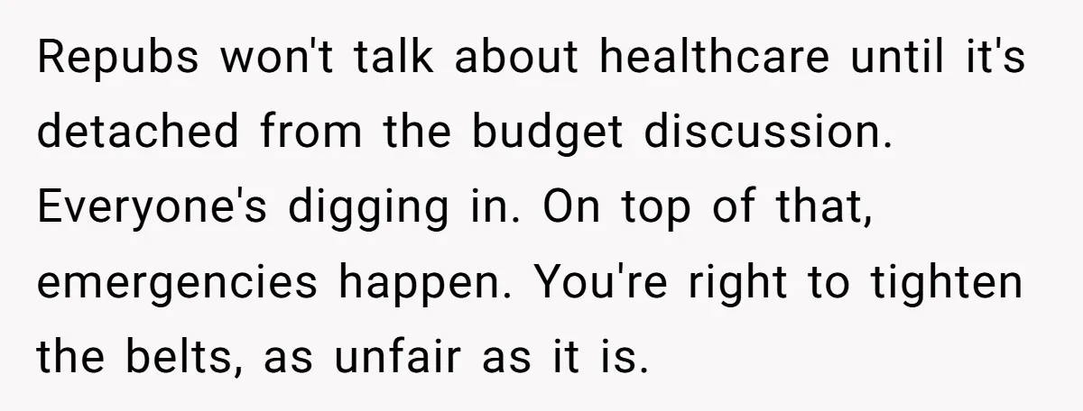 Repubs won't talk about healthcare until it's detached from the budget discussion. Everyone's digging in. On top of that, emergencies happen. You're right to tighten the belts, as unfair as...