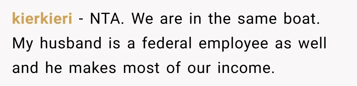 kierkieri − NTA. We are in the same boat. My husband is a federal employee as well and he makes most of our income.