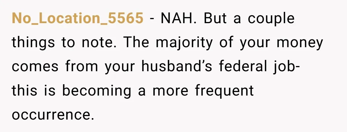 No_Location_5565 − NAH. But a couple things to note. The majority of your money comes from your husband’s federal job- this is becoming a more frequent occurrence.