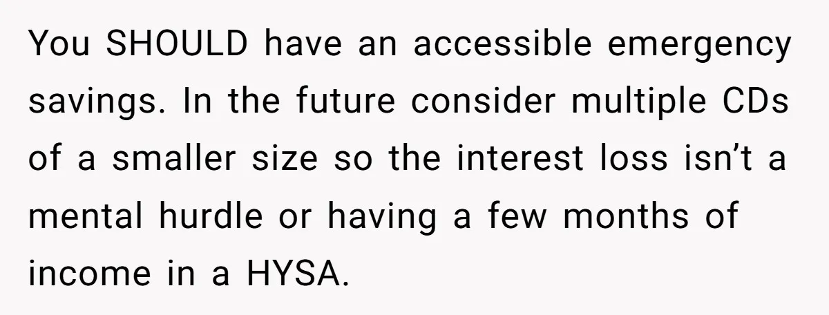 You SHOULD have an accessible emergency savings. In the future consider multiple CDs of a smaller size so the interest loss isn’t a mental hurdle or having a few months...