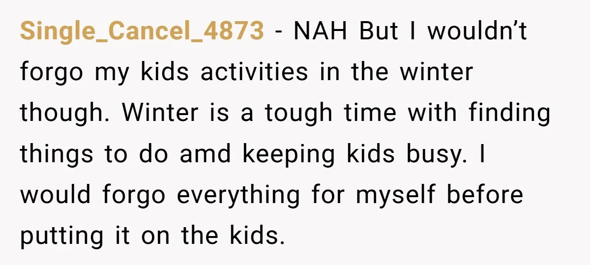 Single_Cancel_4873 − NAH But I wouldn’t forgo my kids activities in the winter though. Winter is a tough time with finding things to do amd keeping kids busy. I would...