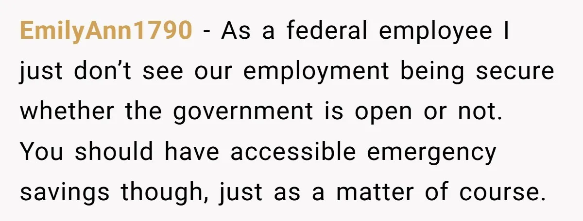 EmilyAnn1790 − As a federal employee I just don’t see our employment being secure whether the government is open or not. You should have accessible emergency savings though, just as...