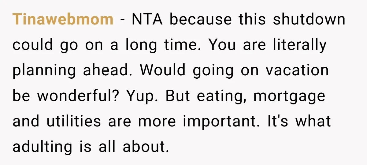 Tinawebmom − NTA because this shutdown could go on a long time. You are literally planning ahead. Would going on vacation be wonderful? Yup. But eating, mortgage and utilities are...