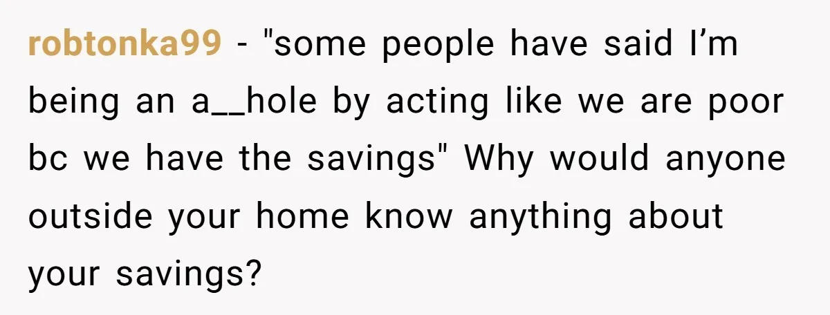 robtonka99 − "some people have said I’m being an a__hole by acting like we are poor bc we have the savings" Why would anyone outside your home know anything about...