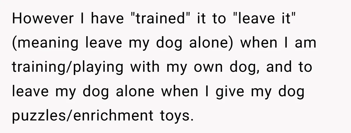 However I have "trained" it to "leave it" (meaning leave my dog alone) when I am training/playing with my own dog, and to leave my dog alone when I give...