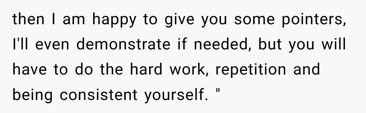 then I am happy to give you some pointers, I'll even demonstrate if needed, but you will have to do the hard work, repetition and being consistent yourself. "