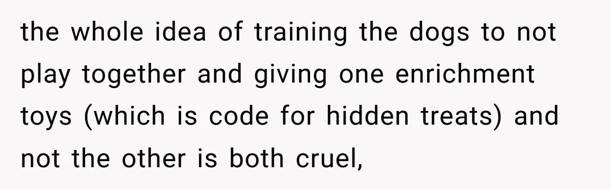 the whole idea of training the dogs to not play together and giving one enrichment toys (which is code for hidden treats) and not the other is both cruel,