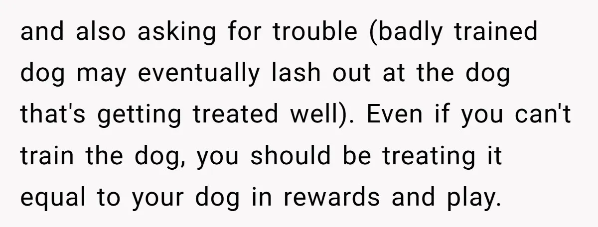 and also asking for trouble (badly trained dog may eventually lash out at the dog that's getting treated well). Even if you can't train the dog, you should be treating...