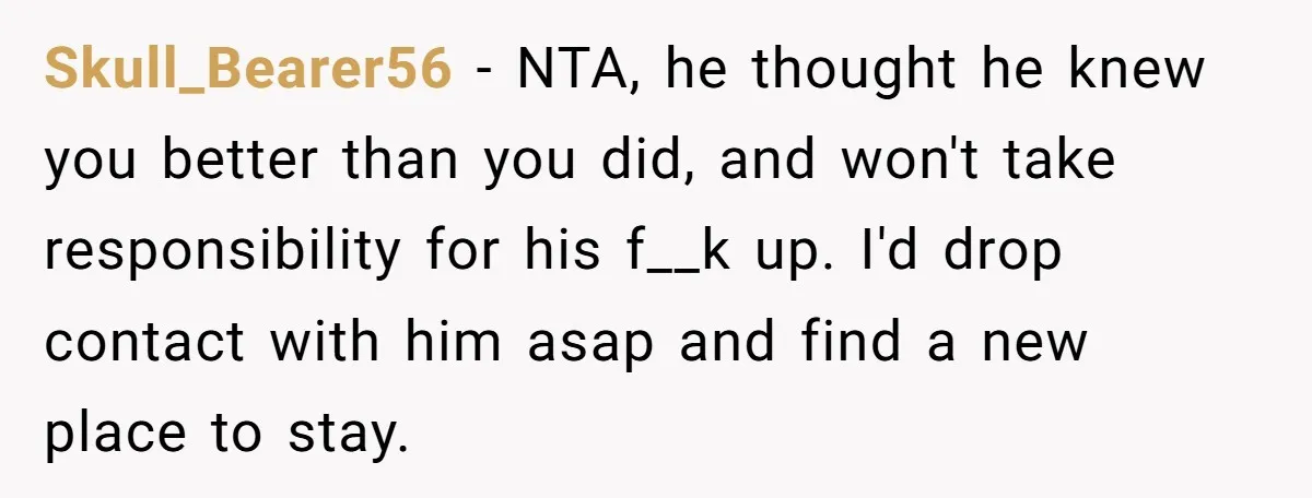 Skull_Bearer56 − NTA, he thought he knew you better than you did, and won't take responsibility for his f__k up. I'd drop contact with him asap and find a new...