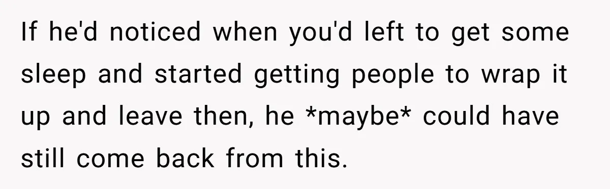 If he'd noticed when you'd left to get some sleep and started getting people to wrap it up and leave then, he *maybe* could have still come back from this.