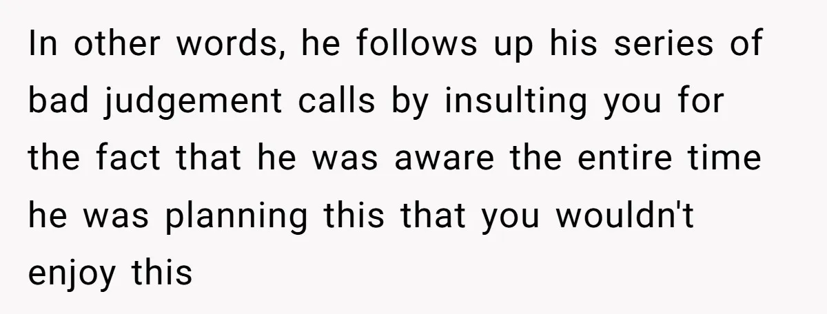 In other words, he follows up his series of bad judgement calls by insulting you for the fact that he was aware the entire time he was planning this that...