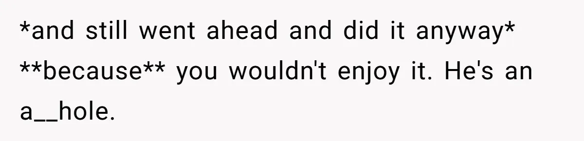 *and still went ahead and did it anyway* **because** you wouldn't enjoy it. He's an a__hole.