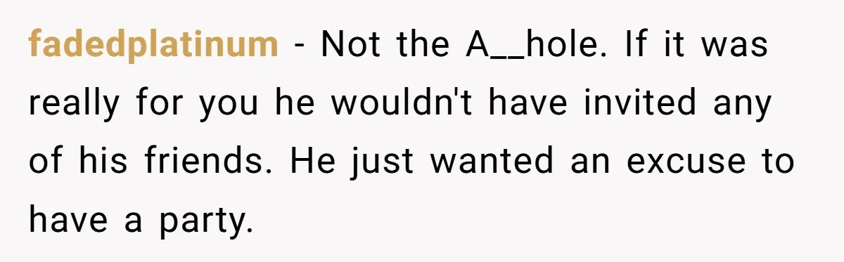 fadedplatinum − Not the A__hole. If it was really for you he wouldn't have invited any of his friends. He just wanted an excuse to have a party.