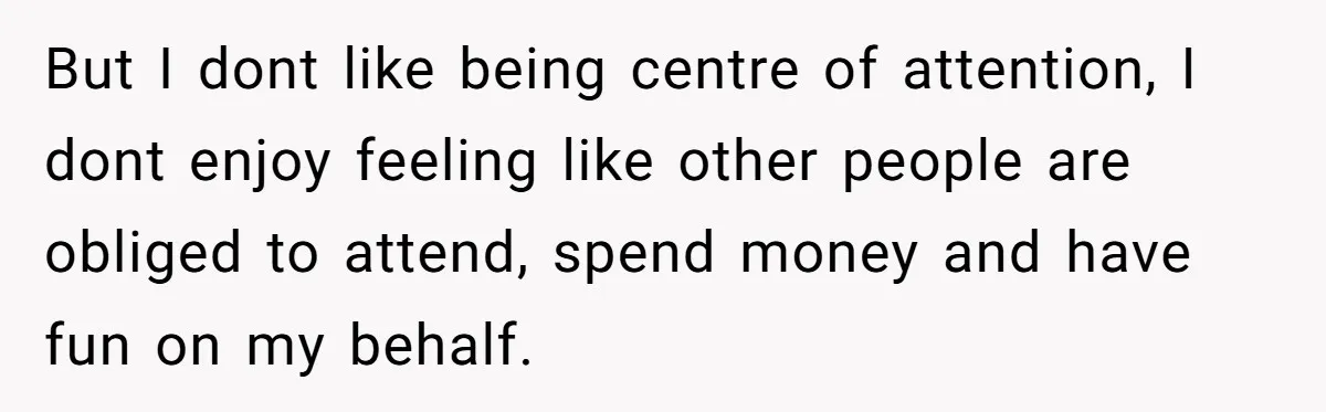 But I dont like being centre of attention, I dont enjoy feeling like other people are obliged to attend, spend money and have fun on my behalf.