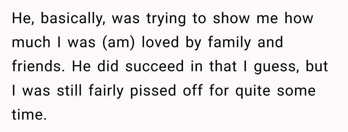 He, basically, was trying to show me how much I was (am) loved by family and friends. He did succeed in that I guess, but I was still fairly pissed...