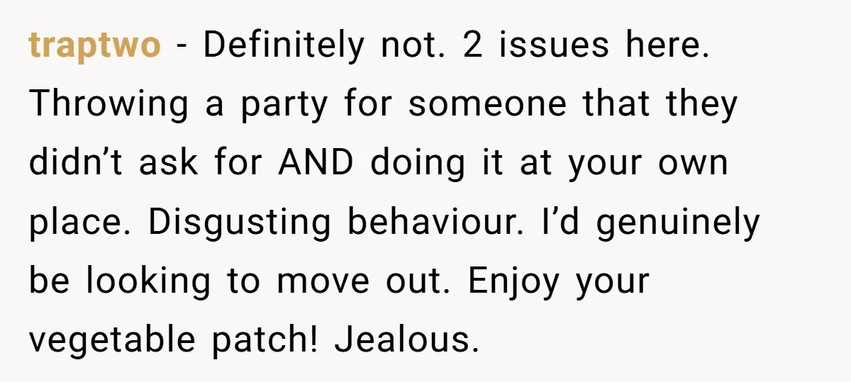 traptwo − Definitely not. 2 issues here. Throwing a party for someone that they didn’t ask for AND doing it at your own place. Disgusting behaviour. I’d genuinely be looking...