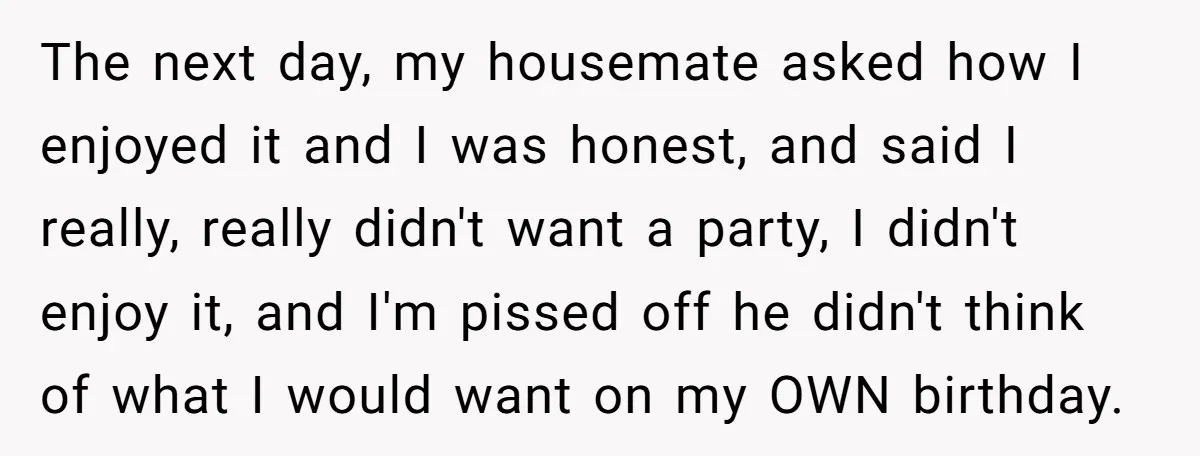 The next day, my housemate asked how I enjoyed it and I was honest, and said I really, really didn't want a party, I didn't enjoy it, and I'm pissed...