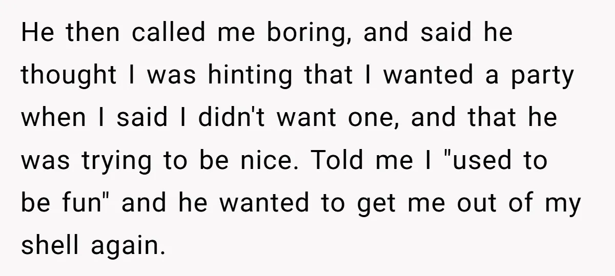 He then called me boring, and said he thought I was hinting that I wanted a party when I said I didn't want one, and that he was trying to...