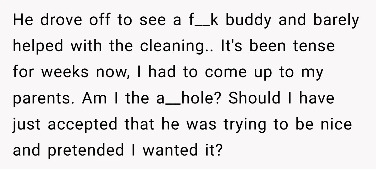 He drove off to see a f__k buddy and barely helped with the cleaning.. It's been tense for weeks now, I had to come up to my parents. Am I...