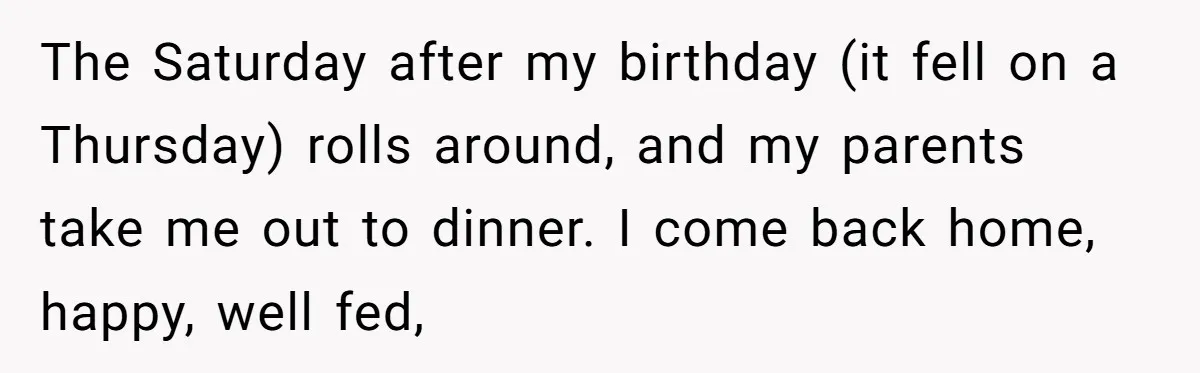 The Saturday after my birthday (it fell on a Thursday) rolls around, and my parents take me out to dinner. I come back home, happy, well fed,