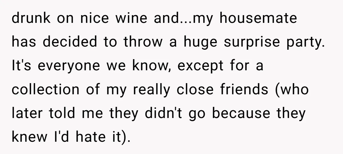 drunk on nice wine and...my housemate has decided to throw a huge surprise party. It's everyone we know, except for a collection of my really close friends (who later told...