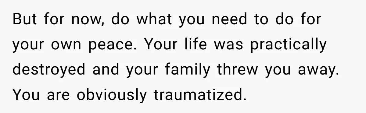 But for now, do what you need to do for your own peace. Your life was practically destroyed and your family threw you away. You are obviously traumatized.