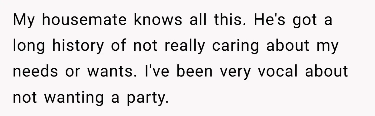 My housemate knows all this. He's got a long history of not really caring about my needs or wants. I've been very vocal about not wanting a party.