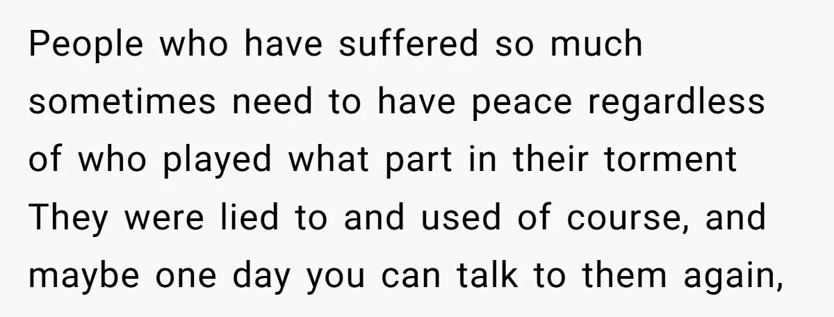 People who have suffered so much sometimes need to have peace regardless of who played what part in their torment They were lied to and used of course, and maybe...