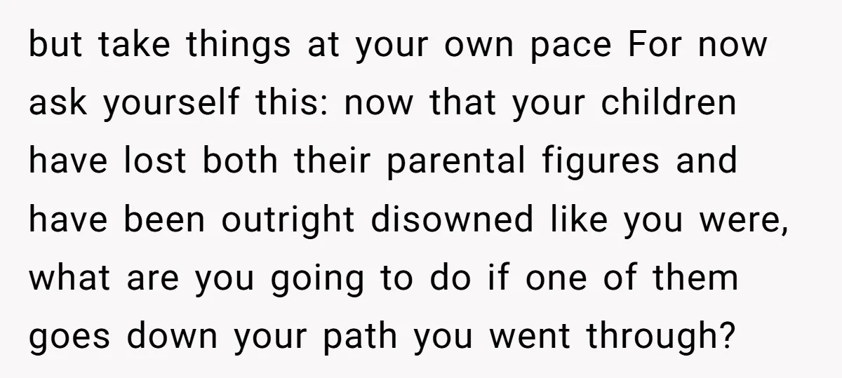 but take things at your own pace For now ask yourself this: now that your children have lost both their parental figures and have been outright disowned like you were,...