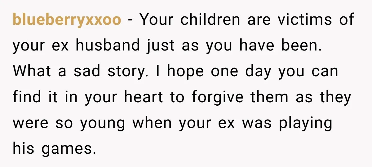 blueberryxxoo − Your children are victims of your ex husband just as you have been. What a sad story. I hope one day you can find it in your heart...