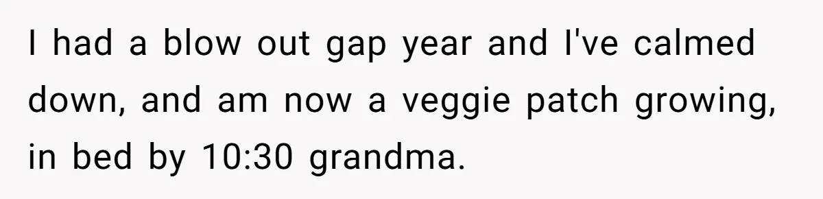 I had a blow out gap year and I've calmed down, and am now a veggie patch growing, in bed by 10:30 grandma.