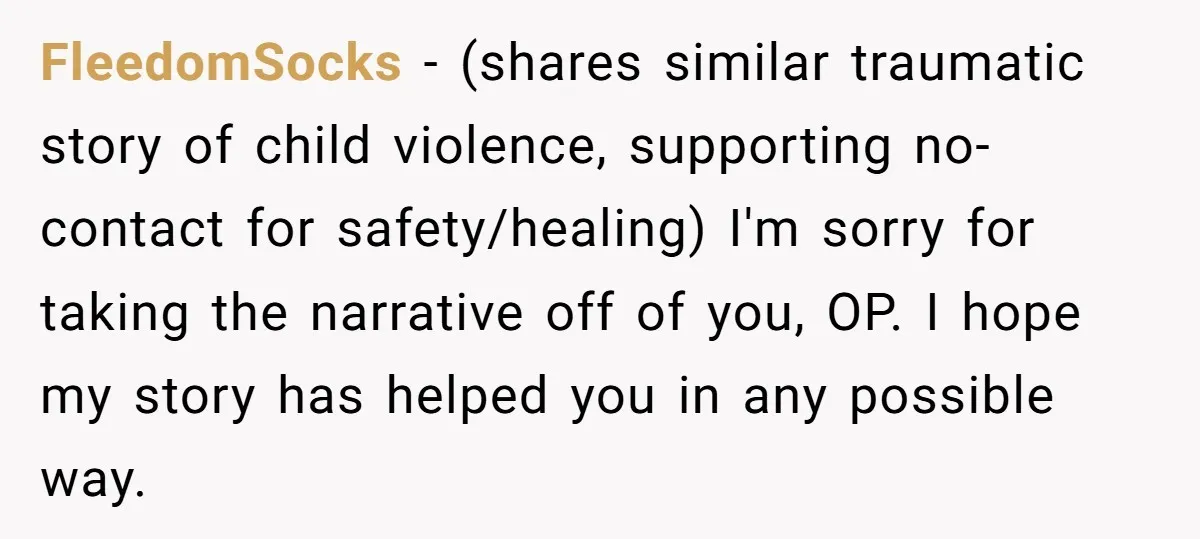 FleedomSocks − (shares similar traumatic story of child violence, supporting no-contact for safety/healing) I'm sorry for taking the narrative off of you, OP. I hope my story has helped you...
