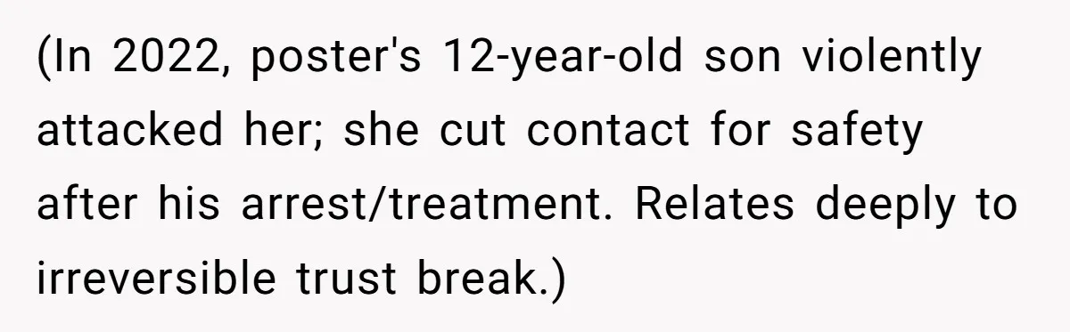 (In 2022, poster's 12-year-old son violently attacked her; she cut contact for safety after his arrest/treatment. Relates deeply to irreversible trust break.)