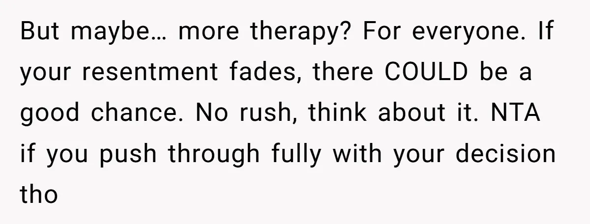 But maybe… more therapy? For everyone. If your resentment fades, there COULD be a good chance. No rush, think about it. NTA if you push through fully with your decision...