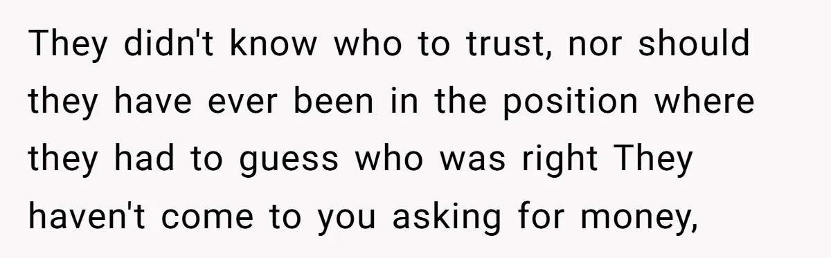 They didn't know who to trust, nor should they have ever been in the position where they had to guess who was right They haven't come to you asking for...