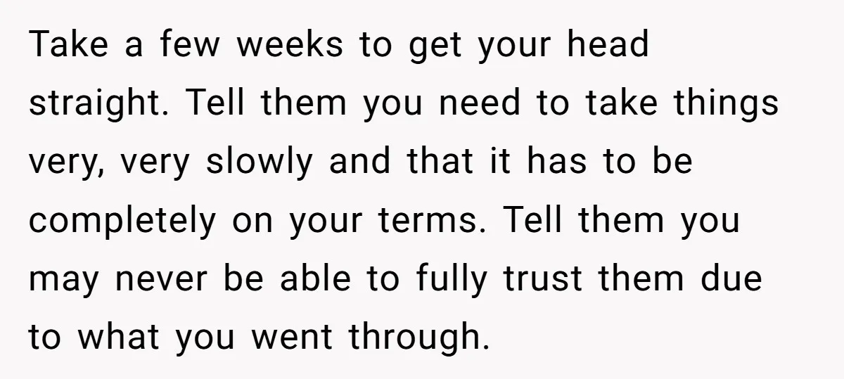 Take a few weeks to get your head straight. Tell them you need to take things very, very slowly and that it has to be completely on your terms. Tell...