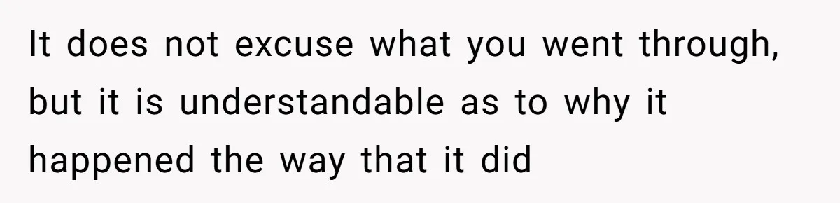 It does not excuse what you went through, but it is understandable as to why it happened the way that it did