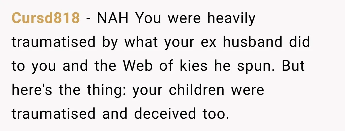 Cursd818 − NAH You were heavily traumatised by what your ex husband did to you and the Web of kies he spun. But here's the thing: your children were traumatised...