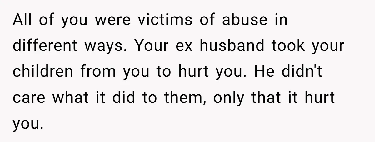 All of you were victims of abuse in different ways. Your ex husband took your children from you to hurt you. He didn't care what it did to them, only...