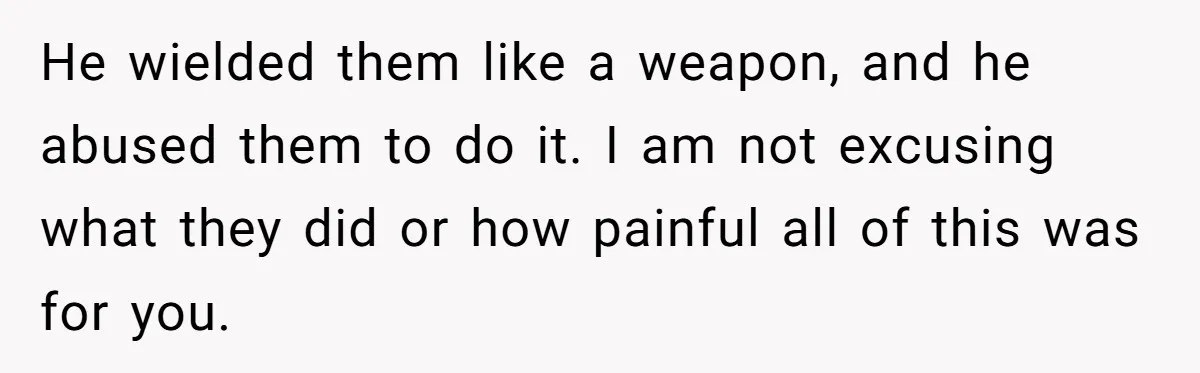 He wielded them like a weapon, and he abused them to do it. I am not excusing what they did or how painful all of this was for you.