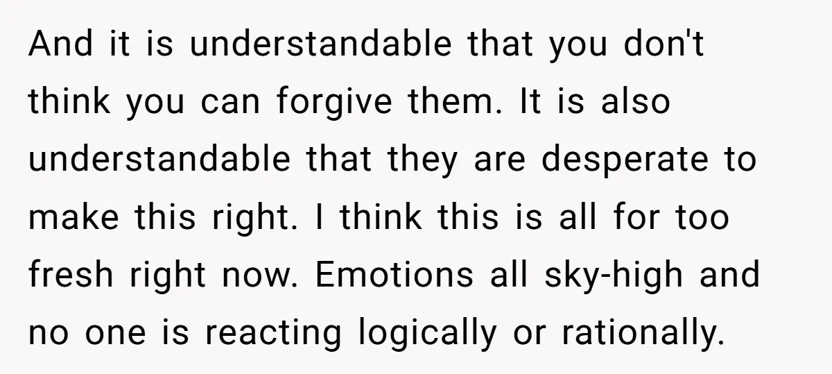 And it is understandable that you don't think you can forgive them. It is also understandable that they are desperate to make this right. I think this is all for...