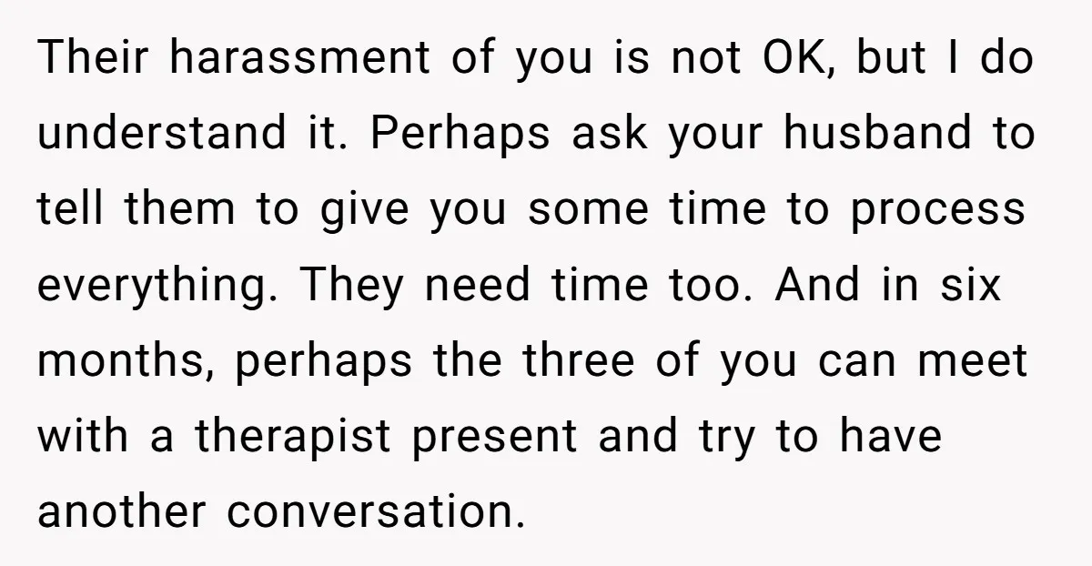 Their harassment of you is not OK, but I do understand it. Perhaps ask your husband to tell them to give you some time to process everything. They need time...
