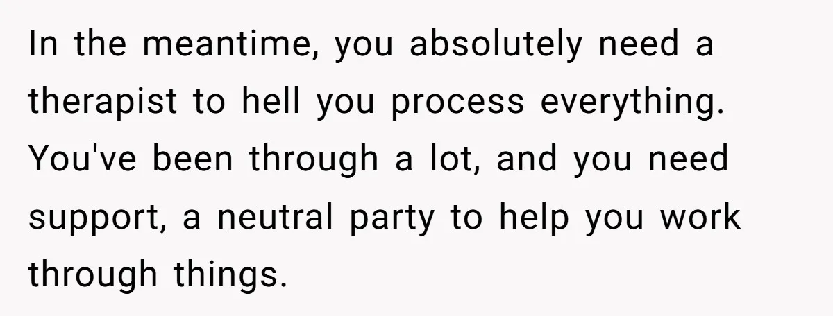 In the meantime, you absolutely need a therapist to hell you process everything. You've been through a lot, and you need support, a neutral party to help you work through...